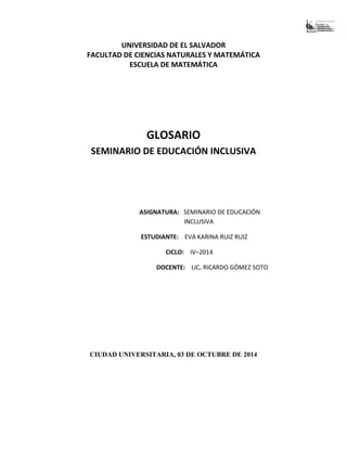UNIVERSIDAD DE EL SALVADOR
FACULTAD DE CIENCIAS NATURALES Y MATEMÁTICA
ESCUELA DE MATEMÁTICA
GLOSARIO
SEMINARIO DE EDUCACIÓN INCLUSIVA
ASIGNATURA: SEMINARIO DE EDUCACIÓN
INCLUSIVA
ESTUDIANTE: EVA KARINA RUIZ RUIZ
CICLO: IV–2014
DOCENTE: LIC. RICARDO GÓMEZ SOTO
CIUDAD UNIVERSITARIA, 03 DE OCTUBRE DE 2014
 