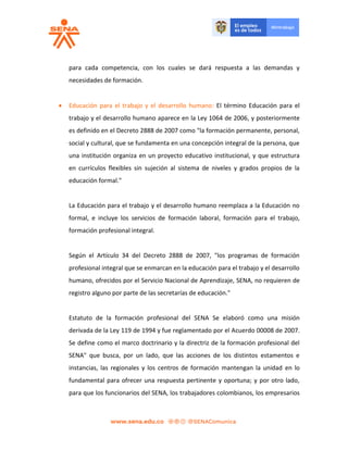 para cada competencia, con los cuales se dará respuesta a las demandas y
necesidades de formación.
 Educación para el trabajo y el desarrollo humano: El término Educación para el
trabajo y el desarrollo humano aparece en la Ley 1064 de 2006, y posteriormente
es definido en el Decreto 2888 de 2007 como "la formación permanente, personal,
social y cultural, que se fundamenta en una concepción integral de la persona, que
una institución organiza en un proyecto educativo institucional, y que estructura
en currículos flexibles sin sujeción al sistema de niveles y grados propios de la
educación formal."
La Educación para el trabajo y el desarrollo humano reemplaza a la Educación no
formal, e incluye los servicios de formación laboral, formación para el trabajo,
formación profesional integral.
Según el Artículo 34 del Decreto 2888 de 2007, "los programas de formación
profesional integral que se enmarcan en la educación para el trabajo y el desarrollo
humano, ofrecidos por el Servicio Nacional de Aprendizaje, SENA, no requieren de
registro alguno por parte de las secretarías de educación."
Estatuto de la formación profesional del SENA Se elaboró como una misión
derivada de la Ley 119 de 1994 y fue reglamentado por el Acuerdo 00008 de 2007.
Se define como el marco doctrinario y la directriz de la formación profesional del
SENA" que busca, por un lado, que las acciones de los distintos estamentos e
instancias, las regionales y los centros de formación mantengan la unidad en lo
fundamental para ofrecer una respuesta pertinente y oportuna; y por otro lado,
para que los funcionarios del SENA, los trabajadores colombianos, los empresarios
 