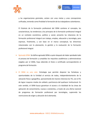 y las organizaciones gremiales, actúen con unas metas y unas concepciones
unificadas, teniendo como finalidad la formación de los trabajadores colombianos.
El Estatuto de la formación profesional del SENA contiene el concepto, las
características, las tendencias y los principios de la formación profesional integral
en un contexto económico, político y social; presenta las relaciones de la
formación profesional integral con trabajo, empleo, educación y tecnología, para
expresar, finalmente, y con base en el marco conceptual, las directrices
relacionadas con la planeación, la gestión y la evaluación de la formación
profesional integral.
 Egresado SENA: Se define egresado SENA a quien después de haber aprobado todo
el proceso de formación y cumplidos los requisitos académicos y administrativos
exigidos por el SENA, haya obtenido el título o certificado correspondiente al
programa de formación.
 El SENA es uno solo: Estrategia que permite disponer las fortalezas y
oportunidades de la Entidad al servicio de todos, independientemente de la
ubicación física o geográfica, aprovechando de manera intensiva las TIC, con el fin
de lograr mayores niveles de calidad y pertinencia del quehacer institucional. En
este sentido, el SENA busca garantizar el acceso a la totalidad de las áreas de
aplicación de conocimiento, nuevas o existentes, a través de una oferta nacional
de programas de formación profesional por tecnologías, superando las
restricciones de origen y ubicación de la demanda.
 
