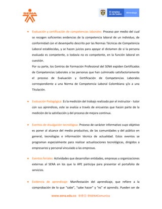  Evaluación y certificación de competencias laborales: Proceso por medio del cual
se recogen suficientes evidencias de la competencia laboral de un individuo, de
conformidad con el desempeño descrito por las Normas Técnicas de Competencia
Laboral establecidas, y se hacen juicios para apoyar el dictamen de si la persona
evaluada es competente, o todavía no es competente, en la función laboral en
cuestión.
Por su parte, los Centros de Formación Profesional del SENA expiden Certificados
de Competencias Laborales a las personas que han culminado satisfactoriamente
el proceso de Evaluación y Certificación de Competencias Laborales
correspondiente a una Norma de Competencia Laboral Colombiana y/o a una
Titulación.
 Evaluación Pedagógica: Es la medición del trabajo realizado por el instructor - tutor
con sus aprendices, este se evalúa a través de encuestas que hacen parte de la
medición de la satisfacción y del proceso de mejora continua.
 Eventos de divulgación tecnológica: Proceso de carácter informativo cuyo objetivo
es poner al alcance del medio productivo, de las comunidades y del público en
general, tecnologías e información técnica de actualidad. Estos eventos se
programan especialmente para realizar actualizaciones tecnológicas, dirigidos a
empresarios y personal vinculado a las empresas.
 Eventos feriales: Actividades que desarrollan entidades, empresas u organizaciones
externas al SENA en los que la APE participa para presentar el portafolio de
servicios.
 Evidencia de aprendizaje: Manifestación del aprendizaje, que refiere a la
comprobación de lo que “sabe”, “sabe hacer” y “es” el aprendiz. Pueden ser de
 