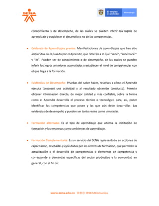 conocimiento y de desempeño, de las cuales se pueden inferir los logros de
aprendizaje y establecer el desarrollo o no de las competencias.
 Evidencia de Aprendizajes previos: Manifestaciones de aprendizajes que han sido
adquiridos en el pasado por el Aprendiz, que refieren a lo que “sabe”, “sabe hacer”
y “es”. Pueden ser de conocimiento o de desempeño, de las cuales se pueden
inferir los logros anteriores acumulados y establecer el nivel de competencias con
el que llega a la formación.
 Evidencias de Desempeño: Pruebas del saber hacer, relativas a cómo el Aprendiz
ejecuta (proceso) una actividad y al resultado obtenido (producto). Permite
obtener información directa, de mejor calidad y más confiable, sobre la forma
como el Aprendiz desarrolla el proceso técnico o tecnológico para, así, poder
identificar las competencias que posee y las que aún debe desarrollar. Las
evidencias de desempeño y pueden ser tanto reales como simuladas.
 Formación alternada: Es el tipo de aprendizaje que alterna la institución de
formación y las empresas como ambientes de aprendizaje.
 Formación Complementaria: Es un servicio del SENA representado en acciones de
capacitación, diseñadas y ejecutadas por los centros de formación, que permiten la
actualización o el desarrollo de competencias o elementos de competencia y
corresponde a demandas específicas del sector productivo y la comunidad en
general, con el fin de:
 