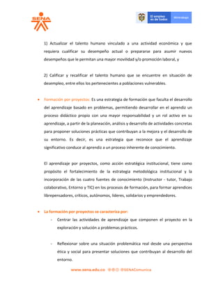 1) Actualizar el talento humano vinculado a una actividad económica y que
requiera cualificar su desempeño actual o prepararse para asumir nuevos
desempeños que le permitan una mayor movilidad y/o promoción laboral, y
2) Calificar y recalificar el talento humano que se encuentre en situación de
desempleo, entre ellos los pertenecientes a poblaciones vulnerables.
 Formación por proyectos: Es una estrategia de formación que faculta el desarrollo
del aprendizaje basado en problemas, permitiendo desarrollar en el aprendiz un
proceso didáctico propio con una mayor responsabilidad y un rol activo en su
aprendizaje, a partir de la planeación, análisis y desarrollo de actividades concretas
para proponer soluciones prácticas que contribuyan a la mejora y el desarrollo de
su entorno. Es decir, es una estrategia que reconoce que el aprendizaje
significativo conduce al aprendiz a un proceso inherente de conocimiento.
El aprendizaje por proyectos, como acción estratégica institucional, tiene como
propósito el fortalecimiento de la estrategia metodológica institucional y la
incorporación de las cuatro fuentes de conocimiento (Instructor - tutor, Trabajo
colaborativo, Entorno y TIC) en los procesos de formación, para formar aprendices
librepensadores, críticos, autónomos, líderes, solidarios y emprendedores.
 La formación por proyectos se caracteriza por:
- Centrar las actividades de aprendizaje que componen el proyecto en la
exploración y solución a problemas prácticos.
- Reflexionar sobre una situación problemática real desde una perspectiva
ética y social para presentar soluciones que contribuyan al desarrollo del
entorno.
 