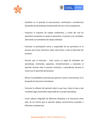 - Posibilitar en el aprendiz la estructuración, movilización y transferencia
apropiadas de aprendizajes fundamentales de una o más competencias.
- Involucrar el esquema de trabajo colaborativo, a través del cual los
aprendices comparten en equipo la planeación, el proceso y los resultados,
alternando con actividades de trabajo individual.
- Promover la participación activa y responsable de los aprendices en el
proceso para tomar decisiones sobre cómo llevar a cabo el desarrollo del
proyecto.
- Permitir que el instructor - tutor asuma un papel de facilitador del
aprendizaje, orientando, apoyando, retroalimentando y evaluando al
aprendiz durante todo el proceso formativo, y aprendiendo durante el
mismo con el desarrollo del proyecto.
- Ofrecer la posibilidad al aprendiz para generar nuevos conocimientos en la
búsqueda de soluciones innovadoras.
- Estimular la reflexión del aprendiz sobre lo que hace, cómo lo hace y qué
resultados logra, haciéndolo responsable de su propio aprendizaje.
- Incluir saberes integrados de diferentes disciplinas y la interacción entre
ellas, de tal manera que el aprendiz aplique conocimientos asociados a
diferentes competencias.
 