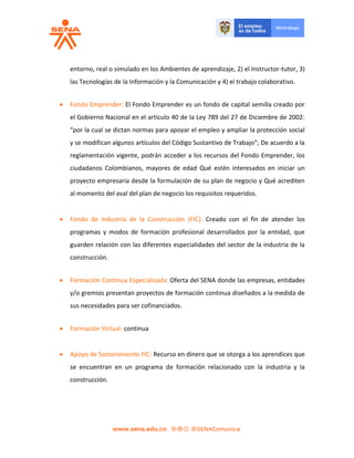 entorno, real o simulado en los Ambientes de aprendizaje, 2) el Instructor-tutor, 3)
las Tecnologías de la Información y la Comunicación y 4) el trabajo colaborativo.
 Fondo Emprender: El Fondo Emprender es un fondo de capital semilla creado por
el Gobierno Nacional en el artículo 40 de la Ley 789 del 27 de Diciembre de 2002:
“por la cual se dictan normas para apoyar el empleo y ampliar la protección social
y se modifican algunos artículos del Código Sustantivo de Trabajo”; De acuerdo a la
reglamentación vigente, podrán acceder a los recursos del Fondo Emprender, los
ciudadanos Colombianos, mayores de edad Qué estén interesados en iniciar un
proyecto empresaria desde la formulación de su plan de negocio y Qué acrediten
al momento del aval del plan de negocio los requisitos requeridos.
 Fondo de Industria de la Construcción (FIC): Creado con el fin de atender los
programas y modos de formación profesional desarrollados por la entidad, que
guarden relación con las diferentes especialidades del sector de la industria de la
construcción.
 Formación Continua Especializada: Oferta del SENA donde las empresas, entidades
y/o gremios presentan proyectos de formación continua diseñados a la medida de
sus necesidades para ser cofinanciados.
 Formación Virtual: continua
 Apoyo de Sostenimiento FIC: Recurso en dinero que se otorga a los aprendices que
se encuentran en un programa de formación relacionado con la industria y la
construcción.
 