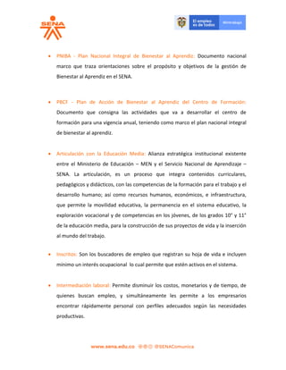  PNIBA - Plan Nacional Integral de Bienestar al Aprendiz: Documento nacional
marco que traza orientaciones sobre el propósito y objetivos de la gestión de
Bienestar al Aprendiz en el SENA.
 PBCF - Plan de Acción de Bienestar al Aprendiz del Centro de Formación:
Documento que consigna las actividades que va a desarrollar el centro de
formación para una vigencia anual, teniendo como marco el plan nacional integral
de bienestar al aprendiz.
 Articulación con la Educación Media: Alianza estratégica institucional existente
entre el Ministerio de Educación – MEN y el Servicio Nacional de Aprendizaje –
SENA. La articulación, es un proceso que integra contenidos curriculares,
pedagógicos y didácticos, con las competencias de la formación para el trabajo y el
desarrollo humano; así como recursos humanos, económicos, e infraestructura,
que permite la movilidad educativa, la permanencia en el sistema educativo, la
exploración vocacional y de competencias en los jóvenes, de los grados 10° y 11°
de la educación media, para la construcción de sus proyectos de vida y la inserción
al mundo del trabajo.
 Inscritos: Son los buscadores de empleo que registran su hoja de vida e incluyen
mínimo un interés ocupacional lo cual permite que estén activos en el sistema.
 Intermediación laboral: Permite disminuir los costos, monetarios y de tiempo, de
quienes buscan empleo, y simultáneamente les permite a los empresarios
encontrar rápidamente personal con perfiles adecuados según las necesidades
productivas.
 