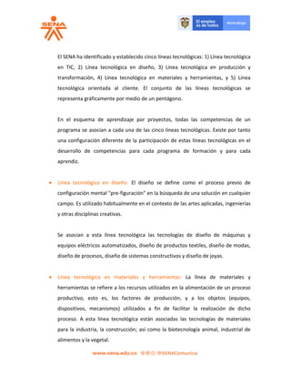 El SENA ha identificado y establecido cinco líneas tecnológicas: 1) Línea tecnológica
en TIC, 2) Línea tecnológica en diseño, 3) Línea tecnológica en producción y
transformación, 4) Línea tecnológica en materiales y herramientas, y 5) Línea
tecnológica orientada al cliente. El conjunto de las líneas tecnológicas se
representa gráficamente por medio de un pentágono.
En el esquema de aprendizaje por proyectos, todas las competencias de un
programa se asocian a cada una de las cinco líneas tecnológicas. Existe por tanto
una configuración diferente de la participación de estas líneas tecnológicas en el
desarrollo de competencias para cada programa de formación y para cada
aprendiz.
 Línea tecnológica en diseño: El diseño se define como el proceso previo de
configuración mental "pre-figuración" en la búsqueda de una solución en cualquier
campo. Es utilizado habitualmente en el contexto de las artes aplicadas, ingenierías
y otras disciplinas creativas.
Se asocian a esta línea tecnológica las tecnologías de diseño de máquinas y
equipos eléctricos automatizados, diseño de productos textiles, diseño de modas,
diseño de procesos, diseño de sistemas constructivos y diseño de joyas.
 Línea tecnológica en materiales y herramientas: La línea de materiales y
herramientas se refiere a los recursos utilizados en la alimentación de un proceso
productivo, esto es, los factores de producción, y a los objetos (equipos,
dispositivos, mecanismos) utilizados a fin de facilitar la realización de dicho
proceso. A esta línea tecnológica están asociadas las tecnologías de materiales
para la industria, la construcción; así como la biotecnología animal, industrial de
alimentos y la vegetal.
 
