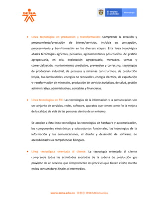  Línea tecnológica en producción y transformación: Comprende la creación y
procesamiento/prestación de bienes/servicios, incluida su concepción,
procesamiento y transformación en las diversas etapas. Esta línea tecnológica
abarca tecnologías agrícolas, pecuarias, agroalimentarias pos-cosecha, de gestión
agropecuaria, en cría, explotación agropecuaria, mercadeo, ventas y
comercialización, mantenimiento predictivo, preventivo y correctivo, tecnologías
de producción industrial, de procesos y sistemas constructivos, de producción
limpia, bio-combustibles, energías no renovables, energía eléctrica, de explotación
y transformación de minerales, producción de servicios turísticos, de salud, gestión
administrativa, administrativas, contables y financieras.
 Línea tecnológica en TIC: Las tecnologías de la información y la comunicación son
un conjunto de servicios, redes, software, aparatos que tienen como fin la mejora
de la calidad de vida de las personas dentro de un entorno.
Se asocian a ésta línea tecnológica las tecnologías de hardware y automatización,
los componentes electrónicos y subconjuntos funcionales, las tecnologías de la
información y las comunicaciones, el diseño y desarrollo de software, de
accesibilidad y las competencias bilingües.
 Línea tecnológica orientada al cliente: La tecnología orientada al cliente
comprende todas las actividades asociadas de la cadena de producción y/o
provisión de un servicio, que comprometen los procesos que tienen efecto directo
en los consumidores finales o intermedios.
 