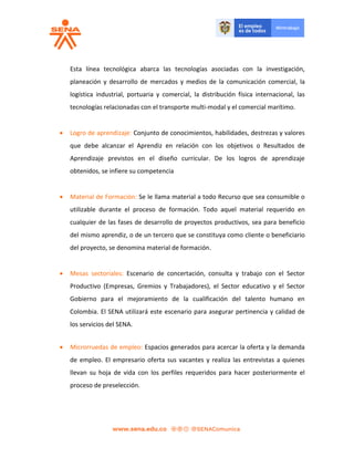 Esta línea tecnológica abarca las tecnologías asociadas con la investigación,
planeación y desarrollo de mercados y medios de la comunicación comercial, la
logística industrial, portuaria y comercial, la distribución física internacional, las
tecnologías relacionadas con el transporte multi-modal y el comercial marítimo.
 Logro de aprendizaje: Conjunto de conocimientos, habilidades, destrezas y valores
que debe alcanzar el Aprendiz en relación con los objetivos o Resultados de
Aprendizaje previstos en el diseño curricular. De los logros de aprendizaje
obtenidos, se infiere su competencia
 Material de Formación: Se le llama material a todo Recurso que sea consumible o
utilizable durante el proceso de formación. Todo aquel material requerido en
cualquier de las fases de desarrollo de proyectos productivos, sea para beneficio
del mismo aprendiz, o de un tercero que se constituya como cliente o beneficiario
del proyecto, se denomina material de formación.
 Mesas sectoriales: Escenario de concertación, consulta y trabajo con el Sector
Productivo (Empresas, Gremios y Trabajadores), el Sector educativo y el Sector
Gobierno para el mejoramiento de la cualificación del talento humano en
Colombia. El SENA utilizará este escenario para asegurar pertinencia y calidad de
los servicios del SENA.
 Microrruedas de empleo: Espacios generados para acercar la oferta y la demanda
de empleo. El empresario oferta sus vacantes y realiza las entrevistas a quienes
llevan su hoja de vida con los perfiles requeridos para hacer posteriormente el
proceso de preselección.
 