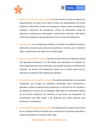  Norma técnica de competencia laboral: Es el documento en el que se registran las
especificaciones con base en las cuales se espera sea desempeñada una función
productiva. Cada Norma Técnica de Competencia Laboral estará constituida por
unidades y elementos de competencia, criterios de desempeño, campo de
aplicación y evidencias por desempeño y conocimiento. Asimismo, cada Norma
Técnica de Competencia Laboral expresará el área y el nivel de competencia.
 Normalización: Es la actividad que establece, en relación con problemas actuales o
potenciales, soluciones para aplicaciones repetitivas y comunes, con el objeto de
lograr un grado óptimo de orden en un contexto dado.
 Normas de competencia laboral: Conjuntos de elementos de competencia laboral
que agrupados constituyen un rol de trabajo, que representan un resultado con
valor y significado para sector productivo y que pueden evaluarse y certificarse por
separado. Las Normas de Competencia Laboral son el núcleo básico para la
Evaluación y certificación de competencias laborales
 Norma Técnica de Competencia Laboral: Documento aprobado por una autoridad
competente, que consigna los estándares reconocidos como satisfactorios y
aplicables a todas las organizaciones productivas, en términos de los resultados y
de calidad de los mismos, que un trabajador debe lograr en el desempeño laboral
de una función productiva, los contextos en que ocurre ese desempeño, los
conocimientos que debe aplicar y las evidencias que puede presentar para
demostrar su competencia.
 Nuevas empresas registradas para APE: Las empresas que se registran por primera
vez en la Agencia Pública de Empleo para promocionar las vacantes disponibles a
través de la plataforma virtual de la APE- SENA.
 