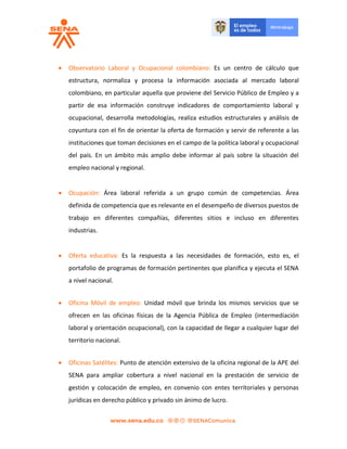  Observatorio Laboral y Ocupacional colombiano: Es un centro de cálculo que
estructura, normaliza y procesa la información asociada al mercado laboral
colombiano, en particular aquella que proviene del Servicio Público de Empleo y a
partir de esa información construye indicadores de comportamiento laboral y
ocupacional, desarrolla metodologías, realiza estudios estructurales y análisis de
coyuntura con el fin de orientar la oferta de formación y servir de referente a las
instituciones que toman decisiones en el campo de la política laboral y ocupacional
del país. En un ámbito más amplio debe informar al país sobre la situación del
empleo nacional y regional.
 Ocupación: Área laboral referida a un grupo común de competencias. Área
definida de competencia que es relevante en el desempeño de diversos puestos de
trabajo en diferentes compañías, diferentes sitios e incluso en diferentes
industrias.
 Oferta educativa: Es la respuesta a las necesidades de formación, esto es, el
portafolio de programas de formación pertinentes que planifica y ejecuta el SENA
a nivel nacional.
 Oficina Móvil de empleo: Unidad móvil que brinda los mismos servicios que se
ofrecen en las oficinas físicas de la Agencia Pública de Empleo (intermediación
laboral y orientación ocupacional), con la capacidad de llegar a cualquier lugar del
territorio nacional.
 Oficinas Satélites: Punto de atención extensivo de la oficina regional de la APE del
SENA para ampliar cobertura a nivel nacional en la prestación de servicio de
gestión y colocación de empleo, en convenio con entes territoriales y personas
jurídicas en derecho público y privado sin ánimo de lucro.
 