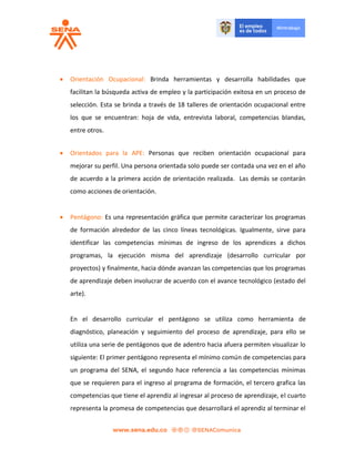  Orientación Ocupacional: Brinda herramientas y desarrolla habilidades que
facilitan la búsqueda activa de empleo y la participación exitosa en un proceso de
selección. Esta se brinda a través de 18 talleres de orientación ocupacional entre
los que se encuentran: hoja de vida, entrevista laboral, competencias blandas,
entre otros.
 Orientados para la APE: Personas que reciben orientación ocupacional para
mejorar su perfil. Una persona orientada solo puede ser contada una vez en el año
de acuerdo a la primera acción de orientación realizada. Las demás se contarán
como acciones de orientación.
 Pentágono: Es una representación gráfica que permite caracterizar los programas
de formación alrededor de las cinco líneas tecnológicas. Igualmente, sirve para
identificar las competencias mínimas de ingreso de los aprendices a dichos
programas, la ejecución misma del aprendizaje (desarrollo curricular por
proyectos) y finalmente, hacia dónde avanzan las competencias que los programas
de aprendizaje deben involucrar de acuerdo con el avance tecnológico (estado del
arte).
En el desarrollo curricular el pentágono se utiliza como herramienta de
diagnóstico, planeación y seguimiento del proceso de aprendizaje, para ello se
utiliza una serie de pentágonos que de adentro hacia afuera permiten visualizar lo
siguiente: El primer pentágono representa el mínimo común de competencias para
un programa del SENA, el segundo hace referencia a las competencias mínimas
que se requieren para el ingreso al programa de formación, el tercero grafica las
competencias que tiene el aprendiz al ingresar al proceso de aprendizaje, el cuarto
representa la promesa de competencias que desarrollará el aprendiz al terminar el
 