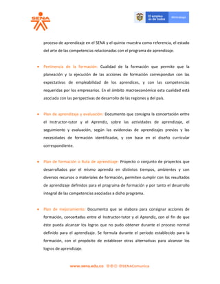 proceso de aprendizaje en el SENA y el quinto muestra como referencia, el estado
del arte de las competencias relacionadas con el programa de aprendizaje.
 Pertinencia de la formación: Cualidad de la formación que permite que la
planeación y la ejecución de las acciones de formación correspondan con las
expectativas de empleabilidad de los aprendices, y con las competencias
requeridas por los empresarios. En el ámbito macroeconómico esta cualidad está
asociada con las perspectivas de desarrollo de las regiones y del país.
 Plan de aprendizaje y evaluación: Documento que consigna la concertación entre
el Instructor-tutor y el Aprendiz, sobre las actividades de aprendizaje, el
seguimiento y evaluación, según las evidencias de aprendizajes previos y las
necesidades de formación identificadas, y con base en el diseño curricular
correspondiente.
 Plan de formación o Ruta de aprendizaje: Proyecto o conjunto de proyectos que
desarrollados por el mismo aprendiz en distintos tiempos, ambientes y con
diversos recursos o materiales de formación, permiten cumplir con los resultados
de aprendizaje definidos para el programa de formación y por tanto el desarrollo
integral de las competencias asociadas a dicho programa.
 Plan de mejoramiento: Documento que se elabora para consignar acciones de
formación, concertadas entre el Instructor-tutor y el Aprendiz, con el fin de que
éste pueda alcanzar los logros que no pudo obtener durante el proceso normal
definido para el aprendizaje. Se formula durante el período establecido para la
formación, con el propósito de establecer otras alternativas para alcanzar los
logros de aprendizaje.
 