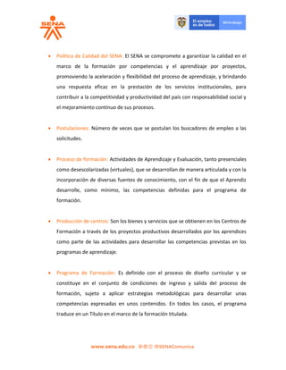  Política de Calidad del SENA: El SENA se compromete a garantizar la calidad en el
marco de la formación por competencias y el aprendizaje por proyectos,
promoviendo la aceleración y flexibilidad del proceso de aprendizaje, y brindando
una respuesta eficaz en la prestación de los servicios institucionales, para
contribuir a la competitividad y productividad del país con responsabilidad social y
el mejoramiento continuo de sus procesos.
 Postulaciones: Número de veces que se postulan los buscadores de empleo a las
solicitudes.
 Proceso de formación: Actividades de Aprendizaje y Evaluación, tanto presenciales
como desescolarizadas (virtuales), que se desarrollan de manera articulada y con la
incorporación de diversas fuentes de conocimiento, con el fin de que el Aprendiz
desarrolle, como mínimo, las competencias definidas para el programa de
formación.
 Producción de centros: Son los bienes y servicios que se obtienen en los Centros de
Formación a través de los proyectos productivos desarrollados por los aprendices
como parte de las actividades para desarrollar las competencias previstas en los
programas de aprendizaje.
 Programa de Formación: Es definido con el proceso de diseño curricular y se
constituye en el conjunto de condiciones de ingreso y salida del proceso de
formación, sujeto a aplicar estrategias metodológicas para desarrollar unas
competencias expresadas en unos contenidos. En todos los casos, el programa
traduce en un Título en el marco de la formación titulada.
 