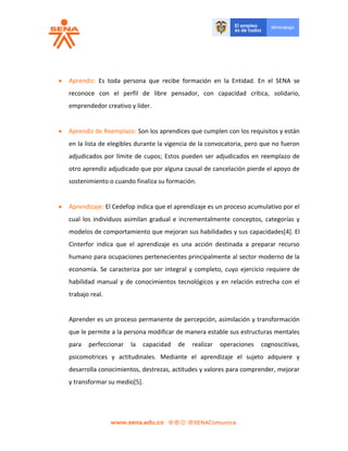  Aprendiz: Es toda persona que recibe formación en la Entidad. En el SENA se
reconoce con el perfil de libre pensador, con capacidad crítica, solidario,
emprendedor creativo y líder.
 Aprendiz de Reemplazo: Son los aprendices que cumplen con los requisitos y están
en la lista de elegibles durante la vigencia de la convocatoria, pero que no fueron
adjudicados por límite de cupos; Estos pueden ser adjudicados en reemplazo de
otro aprendiz adjudicado que por alguna causal de cancelación pierde el apoyo de
sostenimiento o cuando finaliza su formación.
 Aprendizaje: El Cedefop indica que el aprendizaje es un proceso acumulativo por el
cual los individuos asimilan gradual e incrementalmente conceptos, categorías y
modelos de comportamiento que mejoran sus habilidades y sus capacidades[4]. El
Cinterfor indica que el aprendizaje es una acción destinada a preparar recurso
humano para ocupaciones pertenecientes principalmente al sector moderno de la
economía. Se caracteriza por ser integral y completo, cuyo ejercicio requiere de
habilidad manual y de conocimientos tecnológicos y en relación estrecha con el
trabajo real.
Aprender es un proceso permanente de percepción, asimilación y transformación
que le permite a la persona modificar de manera estable sus estructuras mentales
para perfeccionar la capacidad de realizar operaciones cognoscitivas,
psicomotrices y actitudinales. Mediante el aprendizaje el sujeto adquiere y
desarrolla conocimientos, destrezas, actitudes y valores para comprender, mejorar
y transformar su medio[5].
 