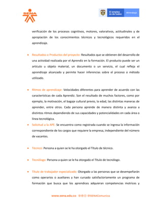 verificación de los procesos cognitivos, motores, valorativos, actitudinales y de
apropiación de los conocimientos técnicos y tecnológicos requeridos en el
aprendizaje.
 Resultados o Productos del proyecto: Resultados que se obtienen del desarrollo de
una actividad realizada por el Aprendiz en la formación. El producto puede ser un
artículo u objeto material, un documento o un servicio, el cual refleja el
aprendizaje alcanzado y permite hacer inferencias sobre el proceso o método
utilizado.
 Ritmos de aprendizaje: Velocidades diferentes para aprender de acuerdo con las
características de cada Aprendiz. Son el resultado de muchos factores, como por
ejemplo, la motivación, el bagaje cultural previo, la edad, las distintas maneras de
aprender, entre otros. Cada persona aprende de manera distinta y avanza a
distintos ritmos dependiendo de sus capacidades y potencialidades en cada área o
línea tecnológica.
 Solicitud a la APE: Se encuentra como registrada cuando se ingresa la información
correspondiente de los cargos que requiere la empresa, independiente del número
de vacantes.
 Técnico: Persona a quien se le ha otorgado el Título de técnico.
 Tecnólogo: Persona a quien se le ha otorgado el Título de tecnólogo.
 Título de trabajador especializado: Otorgado a las personas que se desempeñarán
como operarios o auxiliares y han cursado satisfactoriamente un programa de
formación que busca que los aprendices adquieran competencias motrices y
 