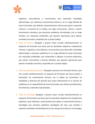 cognitivas, socio-afectivas y comunicativas para desarrollar actividades
determinadas, con suficientes conocimientos teóricos y en un rango definido de
áreas funcionales, que elaboren representaciones internas para guiar la ejecución
rutinaria y secuencial de su trabajo, que sigan instrucciones, utilicen y operen
herramientas relevantes, que solucionen problemas normalizados y de un rango
limitado, con respuestas predecibles, que ejecuten operaciones para obtener
resultados concretos y responder por su propio trabajo.
 Título de Técnico: Otorgado a quienes hayan cursado satisfactoriamente un
programa de formación que busca que los aprendices adquieran competencias
motrices y cognitivas, socio-afectivas y comunicativas para desarrollar actividades
determinadas y solucionar problemas en un rango definido de áreas funcionales
con respuestas predecibles; que comprendan y apliquen el proceso productivo,
que utilicen instrumentos y técnicas definidas, que ejecuten operaciones para
obtener resultados concretos y responder por su propio trabajo.
 Título de especialización técnica: Otorgado a personas con formación técnica y que
han cursado satisfactoriamente un programa de formación que busca ampliar o
profundizar los conocimientos técnicos, con el objeto de incrementar las
habilidades y destrezas del aprendiz para actuar idóneamente en la solución de
problemas en un rango definido de áreas funcionales, que utilicen procedimientos,
herramientas y materiales especializados.
 Título de tecnólogo: Otorgado a quienes hayan cursado satisfactoriamente un
programa de formación que busca que los aprendices adquieran las competencias
cognitivas, socio–afectivas y comunicativas para aplicar el conocimiento técnico y
tecnológico que solucione problemas estratégicos del área, que coordine y
supervise actividades interdisciplinarias en los campos de la técnica y la tecnología,
 