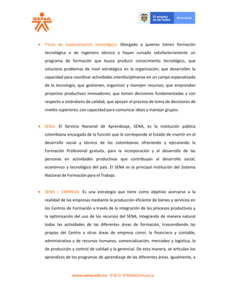  Título de especialización tecnológica: Otorgado a quienes tienen formación
tecnológica o de Ingeniero técnico y hayan cursado satisfactoriamente un
programa de formación que busca producir conocimiento tecnológico, que
solucione problemas de nivel estratégico en la organización; que desarrollen la
capacidad para coordinar actividades interdisciplinarias en un campo especializado
de la tecnología, que gestionen, organicen y manejen recursos; que emprendan
proyectos productivos innovadores; que tomen decisiones fundamentadas y con
respecto a estándares de calidad, que apoyen el proceso de toma de decisiones de
niveles superiores; con capacidad para comunicar ideas y manejar grupos.
 SENA: El Servicio Nacional de Aprendizaje, SENA, es la institución pública
colombiana encargada de la función que le corresponde al Estado de invertir en el
desarrollo social y técnico de los colombianos ofreciendo y ejecutando la
Formación Profesional gratuita, para la incorporación y el desarrollo de las
personas en actividades productivas que contribuyan al desarrollo social,
económico y tecnológico del país. El SENA es la principal institución del Sistema
Nacional de Formación para el Trabajo.
 SENA – EMPRESA: Es una estrategia que tiene como objetivo acercarse a la
realidad de las empresas mediante la producción eficiente de bienes y servicios en
los Centros de Formación a través de la integración de los procesos productivos y
la optimización del uso de los recursos del SENA, integrando de manera natural
todas las actividades de las diferentes áreas de formación, trascendiendo las
propias del Centro a otras áreas de empresa como: la financiera y contable,
administrativa y de recursos humanos, comercialización, mercadeo y logística, la
de producción y control de calidad y la gerencial. De esta manera, se articulan los
aprendices de los programas de aprendizaje de las diferentes áreas. Igualmente, a
 