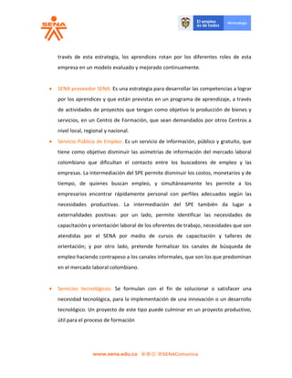 través de esta estrategia, los aprendices rotan por los diferentes roles de esta
empresa en un modelo evaluado y mejorado continuamente.
 SENA proveedor SENA: Es una estrategia para desarrollar las competencias a lograr
por los aprendices y que están previstas en un programa de aprendizaje, a través
de actividades de proyectos que tengan como objetivo la producción de bienes y
servicios, en un Centro de Formación, que sean demandados por otros Centros a
nivel local, regional y nacional.
 Servicio Público de Empleo: Es un servicio de información, público y gratuito, que
tiene como objetivo disminuir las asimetrías de información del mercado laboral
colombiano que dificultan el contacto entre los buscadores de empleo y las
empresas. La intermediación del SPE permite disminuir los costos, monetarios y de
tiempo, de quienes buscan empleo, y simultáneamente les permite a los
empresarios encontrar rápidamente personal con perfiles adecuados según las
necesidades productivas. La intermediación del SPE también da lugar a
externalidades positivas: por un lado, permite identificar las necesidades de
capacitación y orientación laboral de los oferentes de trabajo, necesidades que son
atendidas por el SENA por medio de cursos de capacitación y talleres de
orientación; y por otro lado, pretende formalizar los canales de búsqueda de
empleo haciendo contrapeso a los canales informales, que son los que predominan
en el mercado laboral colombiano.
 Servicios tecnológicos: Se formulan con el fin de solucionar o satisfacer una
necesidad tecnológica, para la implementación de una innovación o un desarrollo
tecnológico. Un proyecto de este tipo puede culminar en un proyecto productivo,
útil para el proceso de formación
 