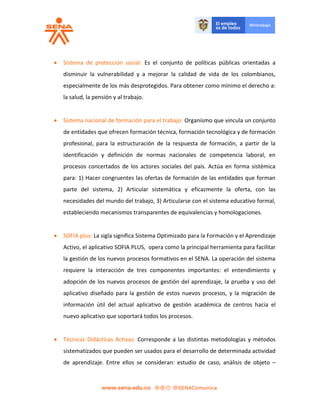  Sistema de protección social: Es el conjunto de políticas públicas orientadas a
disminuir la vulnerabilidad y a mejorar la calidad de vida de los colombianos,
especialmente de los más desprotegidos. Para obtener como mínimo el derecho a:
la salud, la pensión y al trabajo.
 Sistema nacional de formación para el trabajo: Organismo que vincula un conjunto
de entidades que ofrecen formación técnica, formación tecnológica y de formación
profesional, para la estructuración de la respuesta de formación, a partir de la
identificación y definición de normas nacionales de competencia laboral, en
procesos concertados de los actores sociales del país. Actúa en forma sistémica
para: 1) Hacer congruentes las ofertas de formación de las entidades que forman
parte del sistema, 2) Articular sistemática y eficazmente la oferta, con las
necesidades del mundo del trabajo, 3) Articularse con el sistema educativo formal,
estableciendo mecanismos transparentes de equivalencias y homologaciones.
 SOFIA plus: La sigla significa Sistema Optimizado para la Formación y el Aprendizaje
Activo, el aplicativo SOFIA PLUS, opera como la principal herramienta para facilitar
la gestión de los nuevos procesos formativos en el SENA. La operación del sistema
requiere la interacción de tres componentes importantes: el entendimiento y
adopción de los nuevos procesos de gestión del aprendizaje, la prueba y uso del
aplicativo diseñado para la gestión de estos nuevos procesos, y la migración de
información útil del actual aplicativo de gestión académica de centros hacia el
nuevo aplicativo que soportará todos los procesos.
 Técnicas Didácticas Activas: Corresponde a las distintas metodologías y métodos
sistematizados que pueden ser usados para el desarrollo de determinada actividad
de aprendizaje. Entre ellos se consideran: estudio de caso, análisis de objeto –
 
