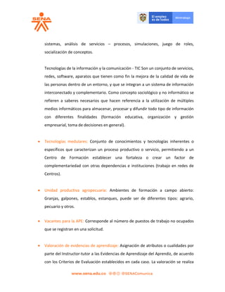 sistemas, análisis de servicios – procesos, simulaciones, juego de roles,
socialización de conceptos.
Tecnologías de la información y la comunicación - TIC Son un conjunto de servicios,
redes, software, aparatos que tienen como fin la mejora de la calidad de vida de
las personas dentro de un entorno, y que se integran a un sistema de información
interconectado y complementario. Como concepto sociológico y no informático se
refieren a saberes necesarios que hacen referencia a la utilización de múltiples
medios informáticos para almacenar, procesar y difundir todo tipo de información
con diferentes finalidades (formación educativa, organización y gestión
empresarial, toma de decisiones en general).
 Tecnologías medulares: Conjunto de conocimientos y tecnologías inherentes o
específicos que caracterizan un proceso productivo o servicio, permitiendo a un
Centro de Formación establecer una fortaleza o crear un factor de
complementariedad con otras dependencias e instituciones (trabajo en redes de
Centros).
 Unidad productiva agropecuaria: Ambientes de formación a campo abierto:
Granjas, galpones, establos, estanques, puede ser de diferentes tipos: agrario,
pecuario y otros.
 Vacantes para la APE: Corresponde al número de puestos de trabajo no ocupados
que se registran en una solicitud.
 Valoración de evidencias de aprendizaje: Asignación de atributos o cualidades por
parte del Instructor-tutor a las Evidencias de Aprendizaje del Aprendiz, de acuerdo
con los Criterios de Evaluación establecidos en cada caso. La valoración se realiza
 