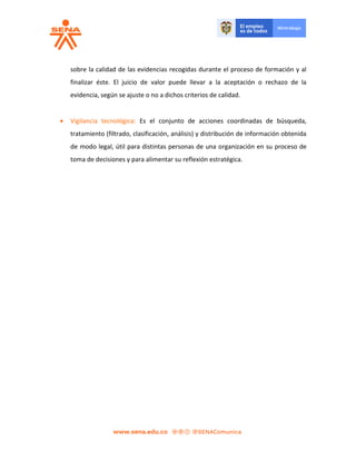sobre la calidad de las evidencias recogidas durante el proceso de formación y al
finalizar éste. El juicio de valor puede llevar a la aceptación o rechazo de la
evidencia, según se ajuste o no a dichos criterios de calidad.
 Vigilancia tecnológica: Es el conjunto de acciones coordinadas de búsqueda,
tratamiento (filtrado, clasificación, análisis) y distribución de información obtenida
de modo legal, útil para distintas personas de una organización en su proceso de
toma de decisiones y para alimentar su reflexión estratégica.
 