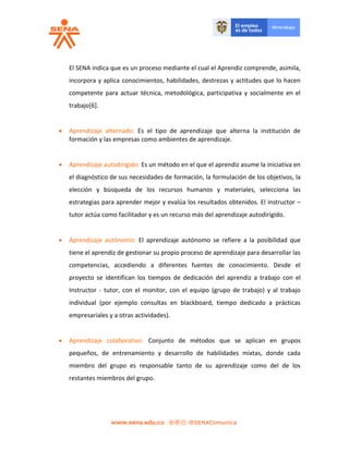 El SENA indica que es un proceso mediante el cual el Aprendiz comprende, asimila,
incorpora y aplica conocimientos, habilidades, destrezas y actitudes que lo hacen
competente para actuar técnica, metodológica, participativa y socialmente en el
trabajo[6].
 Aprendizaje alternado: Es el tipo de aprendizaje que alterna la institución de
formación y las empresas como ambientes de aprendizaje.
 Aprendizaje autodirigido: Es un método en el que el aprendiz asume la iniciativa en
el diagnóstico de sus necesidades de formación, la formulación de los objetivos, la
elección y búsqueda de los recursos humanos y materiales, selecciona las
estrategias para aprender mejor y evalúa los resultados obtenidos. El instructor –
tutor actúa como facilitador y es un recurso más del aprendizaje autodirigido.
 Aprendizaje autónomo: El aprendizaje autónomo se refiere a la posibilidad que
tiene el aprendiz de gestionar su propio proceso de aprendizaje para desarrollar las
competencias, accediendo a diferentes fuentes de conocimiento. Desde el
proyecto se identifican los tiempos de dedicación del aprendiz a trabajo con el
Instructor - tutor, con el monitor, con el equipo (grupo de trabajo) y al trabajo
individual (por ejemplo consultas en blackboard, tiempo dedicado a prácticas
empresariales y a otras actividades).
 Aprendizaje colaborativo: Conjunto de métodos que se aplican en grupos
pequeños, de entrenamiento y desarrollo de habilidades mixtas, donde cada
miembro del grupo es responsable tanto de su aprendizaje como del de los
restantes miembros del grupo.
 