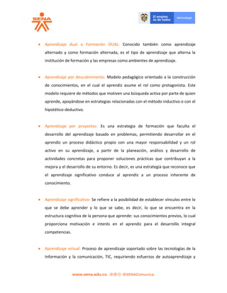  Aprendizaje dual o Formación DUAL: Conocido también como aprendizaje
alternado y como formación alternada, es el tipo de aprendizaje que alterna la
institución de formación y las empresas como ambientes de aprendizaje.
 Aprendizaje por descubrimiento: Modelo pedagógico orientado a la construcción
de conocimientos, en el cual el aprendiz asume el rol como protagonista. Este
modelo requiere de métodos que motiven una búsqueda activa por parte de quien
aprende, apoyándose en estrategias relacionadas con el método inductivo o con el
hipotético-deductivo.
 Aprendizaje por proyectos: Es una estrategia de formación que faculta el
desarrollo del aprendizaje basado en problemas, permitiendo desarrollar en el
aprendiz un proceso didáctico propio con una mayor responsabilidad y un rol
activo en su aprendizaje, a partir de la planeación, análisis y desarrollo de
actividades concretas para proponer soluciones prácticas que contribuyan a la
mejora y el desarrollo de su entorno. Es decir, es una estrategia que reconoce que
el aprendizaje significativo conduce al aprendiz a un proceso inherente de
conocimiento.
 Aprendizaje significativo: Se refiere a la posibilidad de establecer vínculos entre lo
que se debe aprender y lo que se sabe, es decir, lo que se encuentra en la
estructura cognitiva de la persona que aprende: sus conocimientos previos, lo cual
proporciona motivación e interés en el aprendiz para el desarrollo integral
competencias.
 Aprendizaje virtual: Proceso de aprendizaje soportado sobre las tecnologías de la
Información y la comunicación, TIC, requiriendo esfuerzos de autoaprendizaje y
 