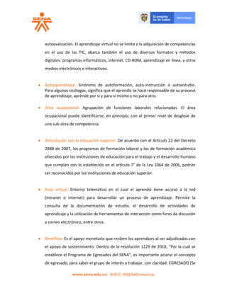 autoevaluación. El aprendizaje virtual no se limita a la adquisición de competencias
en el uso de las TIC, abarca también el uso de diversos formatos y métodos
digitales: programas informáticos, internet, CD-ROM, aprendizaje en línea, y otros
medios electrónicos e interactivos.
 Autoaprendizaje: Sinónimo de autoformación, auto-instrucción o autoestudio.
Para algunos sicólogos, significa que el aprendiz se hace responsable de su proceso
de aprendizaje, aprende por sí y para sí mismo y no para otro.
 Área ocupacional: Agrupación de funciones laborales relacionadas. El área
ocupacional puede identificarse, en principio, con el primer nivel de desglose de
una sub-área de competencia.
 Articulación con la educación superior: De acuerdo con el Artículo 22 del Decreto
2888 de 2007, los programas de formación laboral y los de formación académica
ofrecidos por las instituciones de educación para el trabajo y el desarrollo humano
que cumplan con lo establecido en el artículo 7° de la Ley 1064 de 2006, podrán
ser reconocidos por las instituciones de educación superior.
 Aula virtual: Entorno telemático en el cual el aprendiz tiene acceso a la red
(intranet o internet) para desarrollar un proceso de aprendizaje. Permite la
consulta de la documentación de estudio, el desarrollo de actividades de
aprendizaje y la utilización de herramientas de interacción como foros de discusión
y correo electrónico, entre otros.
 Beneficio: Es el apoyo monetario que reciben los aprendices al ser adjudicados con
el apoyo de sostenimiento. Dentro de la resolución 1229 de 2018, “Por la cual se
establece el Programa de Egresados del SENA”, es importante aclarar el concepto
de egresado, para saber el grupo de interés a trabajar, con claridad: EGRESADO (Se
 