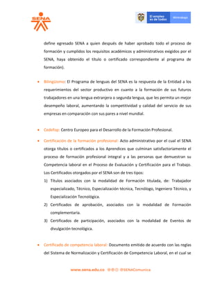 define egresado SENA a quien después de haber aprobado todo el proceso de
formación y cumplidos los requisitos académicos y administrativos exigidos por el
SENA, haya obtenido el título o certificado correspondiente al programa de
formación).
 Bilingüismo: El Programa de lenguas del SENA es la respuesta de la Entidad a los
requerimientos del sector productivo en cuanto a la formación de sus futuros
trabajadores en una lengua extranjera o segunda lengua, que les permita un mejor
desempeño laboral, aumentando la competitividad y calidad del servicio de sus
empresas en comparación con sus pares a nivel mundial.
 Cedefop: Centro Europeo para el Desarrollo de la Formación Profesional.
 Certificación de la formación profesional: Acto administrativo por el cual el SENA
otorga títulos o certificados a los Aprendices que culminan satisfactoriamente el
proceso de formación profesional integral y a las personas que demuestran su
Competencia laboral en el Proceso de Evaluación y Certificación para el Trabajo.
Los Certificados otorgados por el SENA son de tres tipos:
1) Títulos asociados con la modalidad de Formación titulada, de: Trabajador
especializado, Técnico, Especialización técnica, Tecnólogo, Ingeniero Técnico, y
Especialización Tecnológica.
2) Certificados de aprobación, asociados con la modalidad de Formación
complementaria.
3) Certificados de participación, asociados con la modalidad de Eventos de
divulgación tecnológica.
 Certificado de competencia laboral: Documento emitido de acuerdo con las reglas
del Sistema de Normalización y Certificación de Competencia Laboral, en el cual se
 