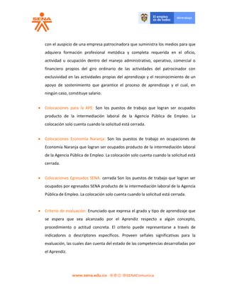 con el auspicio de una empresa patrocinadora que suministra los medios para que
adquiera formación profesional metódica y completa requerida en el oficio,
actividad u ocupación dentro del manejo administrativo, operativo, comercial o
financiero propios del giro ordinario de las actividades del patrocinador con
exclusividad en las actividades propias del aprendizaje y el reconocimiento de un
apoyo de sostenimiento que garantice el proceso de aprendizaje y el cual, en
ningún caso, constituye salario.
 Colocaciones para la APE: Son los puestos de trabajo que logran ser ocupados
producto de la intermediación laboral de la Agencia Pública de Empleo. La
colocación solo cuenta cuando la solicitud está cerrada.
 Colocaciones Economía Naranja: Son los puestos de trabajo en ocupaciones de
Economía Naranja que logran ser ocupados producto de la intermediación laboral
de la Agencia Pública de Empleo. La colocación solo cuenta cuando la solicitud está
cerrada.
 Colocaciones Egresados SENA: cerrada Son los puestos de trabajo que logran ser
ocupados por egresados SENA producto de la intermediación laboral de la Agencia
Pública de Empleo. La colocación solo cuenta cuando la solicitud está cerrada.
 Criterio de evaluación: Enunciado que expresa el grado y tipo de aprendizaje que
se espera que sea alcanzado por el Aprendiz respecto a algún concepto,
procedimiento o actitud concreta. El criterio puede representarse a través de
indicadores o descriptores específicos. Proveen señales significativas para la
evaluación, las cuales dan cuenta del estado de las competencias desarrolladas por
el Aprendiz.
 