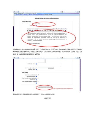 SE ABRIRÁ UN CUADRO DE DIÁLOGO, QUE REQUIERE DE TÍTULO, EN DONDE DEBERÁ COLOCAR EL
NOMBRE DEL TÉRMINO SELECCIONADO, Y LUEGO INCORPORAR SU DEFINICIÓN. COPIE AQUÍ LO
QUE SE LIMPIÓ EN EL BLOC DE NOTAS.




FINALMENTE, GUARDE LOS CAMBIOS Y VERÁ LO QUE PASA.

                                     ¡SUERTE!
 