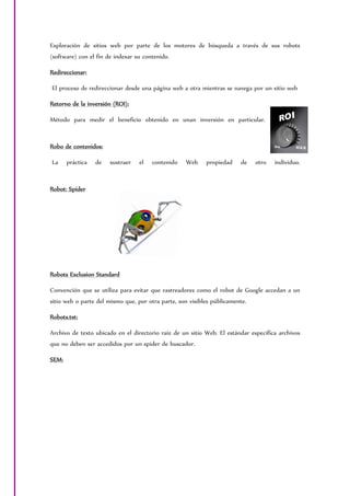 Exploración de sitios web por parte de los motores de búsqueda a través de sus robots
(software) con el fin de indexar su contenido.
Redireccionar:
El proceso de redireccionar desde una página web a otra mientras se navega por un sitio web
Retorno de la inversión (ROI):
Método para medir el beneficio obtenido en unan inversión en particular.
Robo de contenidos:
La práctica de sustraer el contenido Web propiedad de otro individuo.
Robot: Spider
Robots Exclusion Standard
Convención que se utiliza para evitar que rastreadores como el robot de Google accedan a un
sitio web o parte del mismo que, por otra parte, son visibles públicamente.
Robots.txt:
Archivo de texto ubicado en el directorio raíz de un sitio Web. El estándar especifica archivos
que no deben ser accedidos por un spider de buscador.
SEM:
 