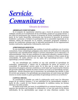 Servicio
Comunitario
Glosario de términos
ABORDAJE COMUNITARIO.
Es el conjunto de experiencias colectivas que a través de procesos de abordaje
múltiples, basado en el cumplimiento de las actividades, guiado por un equipo técnico y
por todos los participantes que integran el programa de acción, posibilitan instancias a
partir de las cuales desarrollan mecanismos que favorecen la ejecución de acciones
tendientes a potenciar y fortalecer la participación de la comunidad organizada en las
distintas esferas del desarrollo de la comuna, ejecutando programas tendientes a
generar las condiciones mínimas para la adecuada participación de las organizaciones
sociales; motivación, legalización e información, entre otras.
APRENDIZAJE-SERVICIO.
Es una metodología educativa que combina el currículo académico con el servicio
comunitario. Como metodología pedagógica entra dentro de la filosofía de la educación
experiencial; más específicamente integra el servicio comunitario con la educación y el
autoconocimiento como vía para enriquecer la experiencia educativa, enseñar civismo,
animar a una implicación social durante toda la vida, y fortalecer el bien común de las
comunidades. Se suelen abreviar con las siglas ApS (aprendizaje-servicio) o AySS
(aprendizaje y servicio solidario).
“Es una metodología que combina en una sola actividad el aprendizaje de
contenidos, competencias y valores con la realización de tareas de servicio a la
comunidad. El aprendizaje servicio parte de la idea que la ayuda mutua es un
mecanismo de progreso personal, económico y social mejor que la persecución obsesiva
del provecho individual. Además de situar al lector en lo que es el aprendizaje servicio,
igualmente, aborda elementos que lo caracterizan: las necesidades que atiende, la idea
de servicio que propone y los aprendizajes que proporciona; así como temas que deben
tenerse en cuenta cuando se quiere generalizar el aprendizaje servicio en un territorio."
CAPITAL SOCIAL.
Es considerado la variable que mide la colaboración social entre los diferentes
grupos de un colectivo humano, y el uso individual de las oportunidades surgidas a
partir de ello, a partir de tres fuentes principales: la confianza mutua, las normas
efectivas y las redes sociales.
El capital social mide, por tanto, la sociabilidad de un conjunto humano y aquellos
aspectos que permiten que prospere la colaboración y el uso, por parte de los actores
individuales, de las oportunidades que surgen en estas relaciones sociales. Una
 