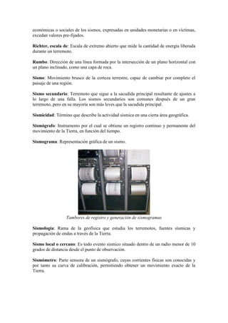económicas o sociales de los sismos, expresadas en unidades monetarias o en víctimas,
excedan valores pre-fijados.
Richter, escala de: Escala de extremo abierto que mide la cantidad de energía liberada
durante un terremoto.
Rumbo: Dirección de una línea formada por la intersección de un plano horizontal con
un plano inclinado, como una capa de roca.
Sismo: Movimiento brusco de la corteza terrestre, capaz de cambiar por completo el
paisaje de una región.
Sismo secundario: Terremoto que sigue a la sacudida principal resultante de ajustes a
lo largo de una falla. Los sismos secundarios son comunes después de un gran
terremoto, pero en su mayoría son más leves que la sacudida principal.
Sismicidad: Término que describe la actividad sísmica en una cierta área geográfica.
Sismógrafo: Instrumento por el cual se obtiene un registro continuo y permanente del
movimiento de la Tierra, en función del tiempo.
Sismograma: Representación gráfica de un sismo.
Tambores de registro y generación de sismogramas
Sismología: Rama de la geofísica que estudia los terremotos, fuentes sísmicas y
propagación de ondas a través de la Tierra.
Sismo local o cercano: Es todo evento sísmico situado dentro de un radio menor de 10
grados de distancia desde el punto de observación.
Sismómetro: Parte sensora de un sismógrafo, cuyas corrientes físicas son conocidas y
por tanto su curva de calibración, permitiendo obtener un movimiento exacto de la
Tierra.
 