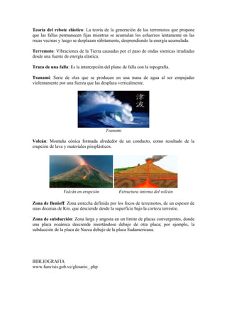 Teoría del rebote elástico: La teoría de la generación de los terremotos que propone
que las fallas permanecen fijas mientras se acumulan los esfuerzos lentamente en las
rocas vecinas y luego se desplazan súbitamente, desprendiendo la energía acumulada.
Terremoto: Vibraciones de la Tierra causadas por el paso de ondas sísmicas irradiadas
desde una fuente de energía elástica.
Traza de una falla: Es la intercepción del plano de falla con la topografía.
Tsunami: Serie de olas que se producen en una masa de agua al ser empujadas
violentamente por una fuerza que las desplaza verticalmente.
Tsunami
Volcán: Montaña cónica formada alrededor de un conducto, como resultado de la
erupción de lava y materiales piroplásticos.
Volcán en erupción Estructura interna del volcán
Zona de Benioff: Zona estrecha definida por los focos de terremotos, de un espesor de
unas decenas de Km. que desciende desde la superficie bajo la corteza terrestre.
Zona de subducción: Zona larga y angosta en un límite de placas convergentes, donde
una placa oceánica desciende insertándose debajo de otra placa; por ejemplo, la
subducción de la placa de Nazca debajo de la placa Sudamericana.
BIBLIOGRAFIA
www.funvisis.gob.ve/glosario_.php
 