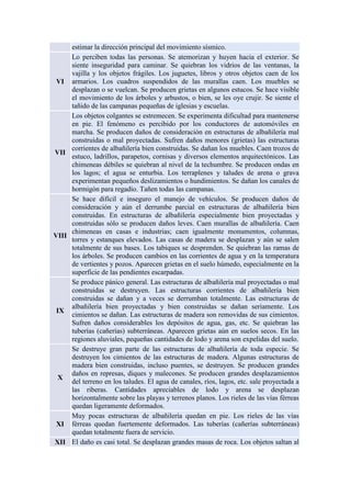 estimar la dirección principal del movimiento sísmico.
VI
Lo perciben todas las personas. Se atemorizan y huyen hacia el exterior. Se
siente inseguridad para caminar. Se quiebran los vidrios de las ventanas, la
vajilla y los objetos frágiles. Los juguetes, libros y otros objetos caen de los
armarios. Los cuadros suspendidos de las murallas caen. Los muebles se
desplazan o se vuelcan. Se producen grietas en algunos estucos. Se hace visible
el movimiento de los árboles y arbustos, o bien, se les oye crujir. Se siente el
tañido de las campanas pequeñas de iglesias y escuelas.
VII
Los objetos colgantes se estremecen. Se experimenta dificultad para mantenerse
en pie. El fenómeno es percibido por los conductores de automóviles en
marcha. Se producen daños de consideración en estructuras de albañilería mal
construidas o mal proyectadas. Sufren daños menores (grietas) las estructuras
corrientes de albañilería bien construidas. Se dañan los muebles. Caen trozos de
estuco, ladrillos, parapetos, cornisas y diversos elementos arquitectónicos. Las
chimeneas débiles se quiebran al nivel de la techumbre. Se producen ondas en
los lagos; el agua se enturbia. Los terraplenes y taludes de arena o grava
experimentan pequeños deslizamientos o hundimientos. Se dañan los canales de
hormigón para regadío. Tañen todas las campanas.
VIII
Se hace difícil e inseguro el manejo de vehículos. Se producen daños de
consideración y aún el derrumbe parcial en estructuras de albañilería bien
construidas. En estructuras de albañilería especialmente bien proyectadas y
construidas sólo se producen daños leves. Caen murallas de albañilería. Caen
chimeneas en casas e industrias; caen igualmente monumentos, columnas,
torres y estanques elevados. Las casas de madera se desplazan y aún se salen
totalmente de sus bases. Los tabiques se desprenden. Se quiebran las ramas de
los árboles. Se producen cambios en las corrientes de agua y en la temperatura
de vertientes y pozos. Aparecen grietas en el suelo húmedo, especialmente en la
superficie de las pendientes escarpadas.
IX
Se produce pánico general. Las estructuras de albañilería mal proyectadas o mal
construidas se destruyen. Las estructuras corrientes de albañilería bien
construidas se dañan y a veces se derrumban totalmente. Las estructuras de
albañilería bien proyectadas y bien construidas se dañan seriamente. Los
cimientos se dañan. Las estructuras de madera son removidas de sus cimientos.
Sufren daños considerables los depósitos de agua, gas, etc. Se quiebran las
tuberías (cañerías) subterráneas. Aparecen grietas aún en suelos secos. En las
regiones aluviales, pequeñas cantidades de lodo y arena son expelidas del suelo.
X
Se destruye gran parte de las estructuras de albañilería de toda especie. Se
destruyen los cimientos de las estructuras de madera. Algunas estructuras de
madera bien construidas, incluso puentes, se destruyen. Se producen grandes
daños en represas, diques y malecones. Se producen grandes desplazamientos
del terreno en los taludes. El agua de canales, ríos, lagos, etc. sale proyectada a
las riberas. Cantidades apreciables de lodo y arena se desplazan
horizontalmente sobre las playas y terrenos planos. Los rieles de las vías férreas
quedan ligeramente deformados.
XI
Muy pocas estructuras de albañilería quedan en pie. Los rieles de las vías
férreas quedan fuertemente deformados. Las tuberías (cañerías subterráneas)
quedan totalmente fuera de servicio.
XII El daño es casi total. Se desplazan grandes masas de roca. Los objetos saltan al
 