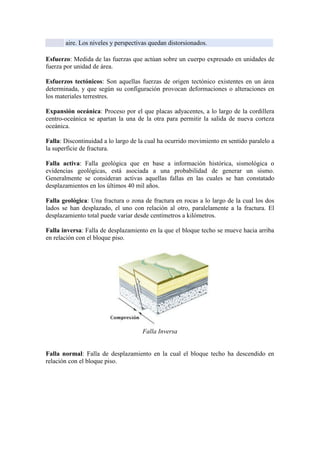 aire. Los niveles y perspectivas quedan distorsionados.
Esfuerzo: Medida de las fuerzas que actúan sobre un cuerpo expresado en unidades de
fuerza por unidad de área.
Esfuerzos tectónicos: Son aquellas fuerzas de origen tectónico existentes en un área
determinada, y que según su configuración provocan deformaciones o alteraciones en
los materiales terrestres.
Expansión oceánica: Proceso por el que placas adyacentes, a lo largo de la cordillera
centro-oceánica se apartan la una de la otra para permitir la salida de nueva corteza
oceánica.
Falla: Discontinuidad a lo largo de la cual ha ocurrido movimiento en sentido paralelo a
la superficie de fractura.
Falla activa: Falla geológica que en base a información histórica, sismológica o
evidencias geológicas, está asociada a una probabilidad de generar un sismo.
Generalmente se consideran activas aquellas fallas en las cuales se han constatado
desplazamientos en los últimos 40 mil años.
Falla geológica: Una fractura o zona de fractura en rocas a lo largo de la cual los dos
lados se han desplazado, el uno con relación al otro, paralelamente a la fractura. El
desplazamiento total puede variar desde centímetros a kilómetros.
Falla inversa: Falla de desplazamiento en la que el bloque techo se mueve hacia arriba
en relación con el bloque piso.
Falla Inversa
Falla normal: Falla de desplazamiento en la cual el bloque techo ha descendido en
relación con el bloque piso.
 
