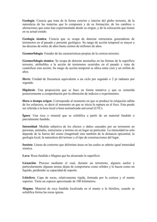 Geología: Ciencia que trata de la forma exterior e interior del globo terrestre, de la
naturaleza de las materias que lo componen y de su formación, de los cambios o
alteraciones que estas han experimentado desde su origen, y de la colocación que tienen
en su actual estado.
Geología sísmica: Ciencia que se ocupa de detectar estructuras generadoras de
terremotos en el pasado y presente geológico. Su rango de acción temporal es mayor a
las decenas de miles de años hasta cientos de millones de años.
Geomorfología: Estudio de las características propias de la corteza terrestre.
Geomorfología sísmica: Se ocupa de detectar anomalías en las formas de la superficie
terrestre, atribuibles a la acción de terremotos ocurridos en el pasado y trata de
cuantificar esta acción. Su rango de acción temporal se ubica entre cien y un millón de
años.
Hertz: Unidad de frecuencia equivalente a un ciclo por segundo o 2 pi radianes por
segundo.
Hipótesis: Una proposición que se hace en forma tentativa y que es sometida
posteriormente a comprobación por la obtención de indicios o experimentos.
Hora o tiempo origen: Corresponde al momento en que se produce la relajación súbita
de los esfuerzos, es decir el momento en que se inicia la ruptura en el foco. Esta puede
ser referida a la hora local u hora normalizada universal (UTC).
Ígneo: Una roca o mineral que se solidifica a partir de un material fundido o
parcialmente fundido.
Intensidad: Medida subjetiva de los efectos o daños causados por un terremoto en
personas, animales, estructuras y terreno en un lugar en particular. La intensidad no solo
depende de la fuerza del sismo (magnitud) sino también de la distancia epicentral, la
geología local, la naturaleza del terreno y el tipo de construcciones del lugar.
Isosista: Líneas de contorno que delimitan áreas en las cuales se admite igual intensidad
sísmica.
Lava: Roca fundida o Magma que ha alcanzado la superficie.
Licuación: Proceso mediante el cual, durante un terremoto, algunos suelos y
particularmente algunas arenas dejan de comportarse como sólidos y lo hacen como un
líquido, perdiendo su capacidad de soporte.
Litósfera: Capa de rocas, relativamente rígida, formada por la corteza y el manto
superior. Tiene un espesor aproximado de 100 kilómetros.
Magma: Material de roca fundida localizada en el manto o la litósfera, cuando se
solidifica forma las rocas ígneas.
 