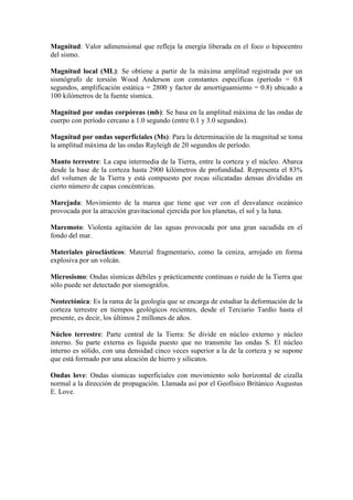 Magnitud: Valor adimensional que refleja la energía liberada en el foco o hipocentro
del sismo.
Magnitud local (ML): Se obtiene a partir de la máxima amplitud registrada por un
sismógrafo de torsión Wood Anderson con constantes específicas (período = 0.8
segundos, amplificación estática = 2800 y factor de amortiguamiento = 0.8) ubicado a
100 kilómetros de la fuente sísmica.
Magnitud por ondas corpóreas (mb): Se basa en la amplitud máxima de las ondas de
cuerpo con período cercano a 1.0 segundo (entre 0.1 y 3.0 segundos).
Magnitud por ondas superficiales (Ms): Para la determinación de la magnitud se toma
la amplitud máxima de las ondas Rayleigh de 20 segundos de período.
Manto terrestre: La capa intermedia de la Tierra, entre la corteza y el núcleo. Abarca
desde la base de la corteza hasta 2900 kilómetros de profundidad. Representa el 83%
del volumen de la Tierra y está compuesto por rocas silicatadas densas divididas en
cierto número de capas concéntricas.
Marejada: Movimiento de la marea que tiene que ver con el desvalance oceánico
provocada por la atracción gravitacional ejercida por los planetas, el sol y la luna.
Maremoto: Violenta agitación de las aguas provocada por una gran sacudida en el
fondo del mar.
Materiales piroclásticos: Material fragmentario, como la ceniza, arrojado en forma
explosiva por un volcán.
Microsismo: Ondas sísmicas débiles y prácticamente continuas o ruido de la Tierra que
sólo puede ser detectado por sismográfos.
Neotectónica: Es la rama de la geología que se encarga de estudiar la deformación de la
corteza terrestre en tiempos geológicos recientes, desde el Terciario Tardío hasta el
presente, es decir, los últimos 2 millones de años.
Núcleo terrestre: Parte central de la Tierra: Se divide en núcleo externo y núcleo
interno. Su parte externa es líquida puesto que no transmite las ondas S. El núcleo
interno es sólido, con una densidad cinco veces superior a la de la corteza y se supone
que está formado por una aleación de hierro y silicatos.
Ondas love: Ondas sísmicas superficiales con movimiento solo horizontal de cizalla
normal a la dirección de propagación. Llamada así por el Geofísico Británico Augustus
E. Love.
 