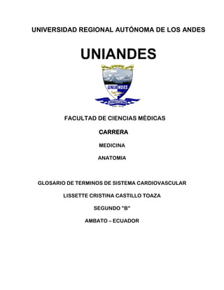 UNIVERSIDAD REGIONAL AUTÓNOMA DE LOS ANDES
UNIANDES
FACULTAD DE CIENCIAS MÉDICAS
CARRERA
MEDICINA
ANATOMIA
GLOSARIO DE TERMINOS DE SISTEMA CARDIOVASCULAR
LISSETTE CRISTINA CASTILLO TOAZA
SEGUNDO "B"
AMBATO – ECUADOR
 