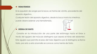  HEMATEMESIS
Es la expulsión de sangre por la boca, en forma de vómito, procedente del
aparato digestivo.
Cualquier lesión del aparato digestivo, desde la boca hasta los intestinos,
puede desencadenar una hematemesis.
 HERNIA DE HIATO
Consiste en la introducción de una parte del estómago hacia el tórax a
través del agujero del músculo diafragma que separa el tórax del abdomen.
Este agujero que permite el paso del tubo digestivo por el diafragma se llama
hiato, por esto a esta anomalía se conoce como hernia de hiato.
 