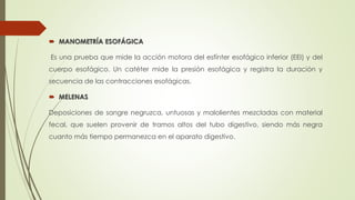  MANOMETRÍA ESOFÁGICA
Es una prueba que mide la acción motora del esfínter esofágico inferior (EEI) y del
cuerpo esofágico. Un catéter mide la presión esofágica y registra la duración y
secuencia de las contracciones esofágicas.
 MELENAS
Deposiciones de sangre negruzca, untuosas y malolientes mezcladas con material
fecal, que suelen provenir de tramos altos del tubo digestivo, siendo más negra
cuanto más tiempo permanezca en el aparato digestivo.
 