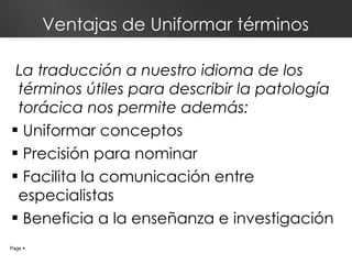 Ventajas de Uniformar términos La traducción a nuestro idioma de los términos útiles para describir la patología torácica nos permite además: Uniformar conceptos Precisión para nominar  Facilita la comunicación entre especialistas Beneficia a la enseñanza e investigación Page     