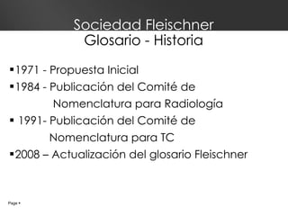 Sociedad Fleischner Glosario - Historia 1971 - Propuesta Inicial 1984 - Publicación del Comité de  Nomenclatura para Radiología 1991- Publicación del Comité de    Nomenclatura para TC 2008 – Actualización del glosario Fleischner Page     