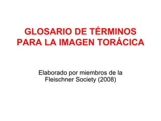 GLOSARIO DE TÉRMINOS
PARA LA IMAGEN TORÁCICA
Elaborado por miembros de la
Fleischner Society (2008)
 