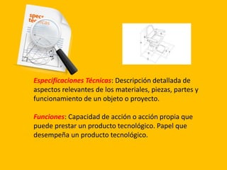 Especificaciones Técnicas: Descripción detallada de
aspectos relevantes de los materiales, piezas, partes y
funcionamiento de un objeto o proyecto.
Funciones: Capacidad de acción o acción propia que
puede prestar un producto tecnológico. Papel que
desempeña un producto tecnológico.
 