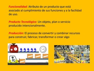 Funcionalidad: Atributo de un producto que está
asociado al cumplimiento de sus funciones y a la facilidad
de uso.
Producto Tecnológico: Un objeto, plan o servicio
producido intencionalmente.
Producción: El proceso de convertir y combinar recursos
para construir, fabricar, transformar o crear algo
 