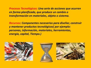 Procesos Tecnológicos: Una serie de acciones que ocurren
en forma planificada, que produce un cambio o
transformación en materiales, objeto o sistema.
Recursos: Componentes necesarios para diseñar, construir
y mantener productos tecnológicos( por ejemplo:
personas, información, materiales, herramientas,
energía, capital, Tiempo.)
 