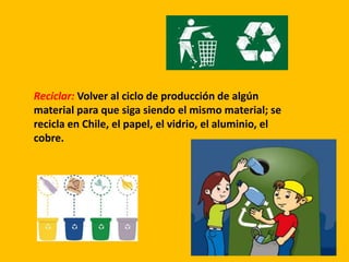 Reciclar: Volver al ciclo de producción de algún
material para que siga siendo el mismo material; se
recicla en Chile, el papel, el vidrio, el aluminio, el
cobre.
 