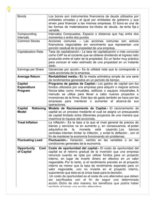 Bonds Los bonos son instrumentos financieros de deuda utilizados por
entidades privadas y al igual por entidades de gobierno y que
sirven para financiar a las mismas empresas. El bono es una de
las formas de materializarse los títulos de deuda, de renta fija o
variable.
Compounding
Intervals
Intervalos Compuestos. Espacio o distancia que hay entre dos
momentos o entre dos puntos
Common Stocks Acciones comunes .- Las acciones comunes son activos
financieros negociables sin vencimiento que representan una
porción residual de la propiedad de una empresa.
Capitalization Rate. Tasa de capitalización.- La tasa de capitalización o más conocida
como CAP es el cociente que se obtiene dividiendo el ingreso neto
producido entre el valor de la propiedad. Es un factor muy práctico
para conocer el valor estimado de una propiedad en un instante
dado.
Earnings per Share Ganancias por acción.- Es la utilidad neta que le corresponde a
cada accionista de la empresa.
Average Return Rentabilidad media.- Es la media aritmética simple de una serie
de rendimientos generados en un período de tiempo.
Capital
Expenditure
Program
Programa de gastos de Capital.- Los gastos de capital son los
fondos utilizados por una empresa para adquirir o mejorar activos
físicos tales como inmuebles, edificios o equipos industriales. A
menudo se utiliza para llevar a cabo nuevos proyectos o
inversiones de la firma. Este tipo de gasto también se hace por las
empresas para mantener o aumentar el alcance de sus
operaciones.
Capital Rationing
Model
Modelo de Racionamiento de Capital.- El racionamiento de
capital es un proceso mediante el cual se asigna un presupuesto
de capital limitado entre diferentes proyectos de una manera que
maximice la riqueza del accionista.
Treat Inflation La inflación.- Es la tasa a la que el nivel general de precios de
bienes y servicios va en aumento y, en consecuencia, el poder
adquisitivo de la moneda está cayendo. Los bancos
centrales intentan limitar la inflación, y evitar la deflación , con el
fin de mantener la economía funcionando sin problemas.
Fluctuating Load: Fluctuación.- Variación; cambio en las variables o en las
condiciones generales de la economía.
Opportunity Cost
of Capital
Coste de oportunidad del capital.- El costo de oportunidad del
capital es el retorno gradual de la inversión que una empresa
renuncia cuando se opta por utilizar fondos para un proyecto
interno, en lugar de invertir dinero en efectivo en un valor
negociable. Por lo tanto, si el rendimiento previsto en el proyecto
interno es menor que la tasa de rendimiento esperado para un
valor negociable, uno no invierte en el proyecto interno,
suponiendo que ésta es la única base para la decisión.
.Un costo de oportunidad es el coste de uno alternativo que deben
ser sacrificados con el fin de seguir una determinada
acción. Dicho de otra manera, los beneficios que podría haber
recibido al tomar una acción alternativa.
 
